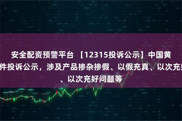 安全配资预警平台 【12315投诉公示】中国黄金新增2件投诉公示，涉及产品掺杂掺假、以假充真、以次充好问题等