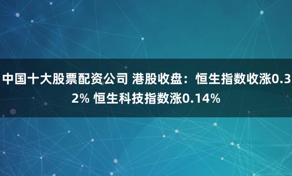 中国十大股票配资公司 港股收盘：恒生指数收涨0.32% 恒生科技指数涨0.14%