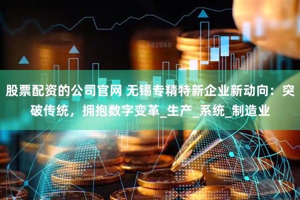 股票配资的公司官网 无锡专精特新企业新动向：突破传统，拥抱数字变革_生产_系统_制造业