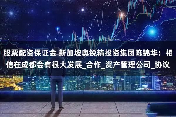 股票配资保证金 新加坡奥锐精投资集团陈锦华：相信在成都会有很大发展_合作_资产管理公司_协议