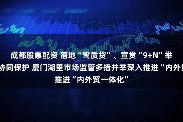 成都股票配资 落地“鹭质贷”、宣贯“9+N”举措、增强协同保护 厦门湖里市场监管多措并举深入推进“内外贸一体化”