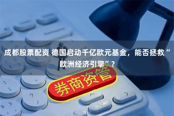 成都股票配资 德国启动千亿欧元基金，能否拯救“欧洲经济引擎”？