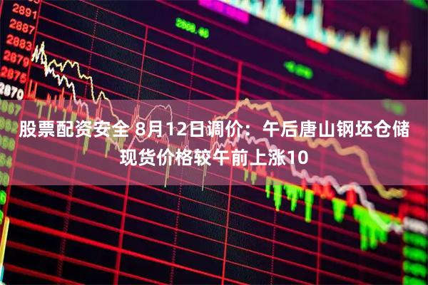 股票配资安全 8月12日调价：午后唐山钢坯仓储现货价格较午前上涨10