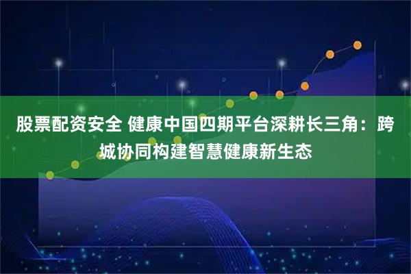 股票配资安全 健康中国四期平台深耕长三角：跨城协同构建智慧健康新生态