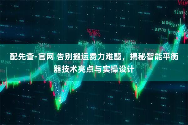 配先查-官网 告别搬运费力难题，揭秘智能平衡器技术亮点与实操设计