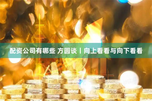 配资公司有哪些 方圆谈丨向上看看与向下看看