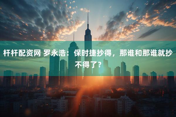 杆杆配资网 罗永浩：保时捷抄得，那谁和那谁就抄不得了？