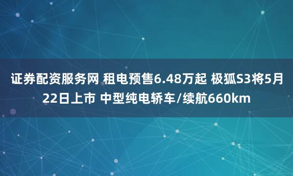 证券配资服务网 租电预售6.48万起 极狐S3将5月22日上市 中型纯电轿车/续航660km