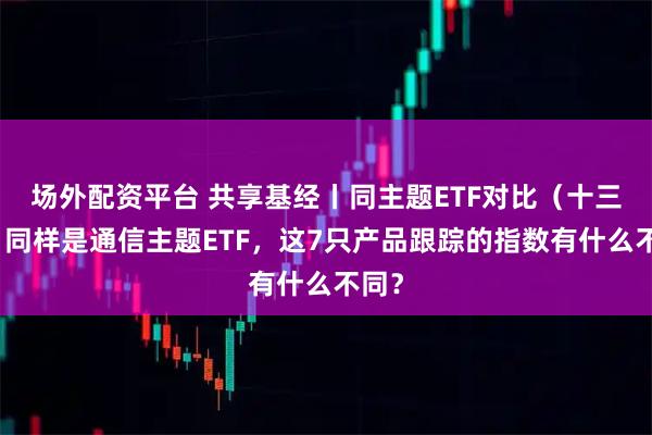 场外配资平台 共享基经丨同主题ETF对比（十三）：同样是通信主题ETF，这7只产品跟踪的指数有什么不同？
