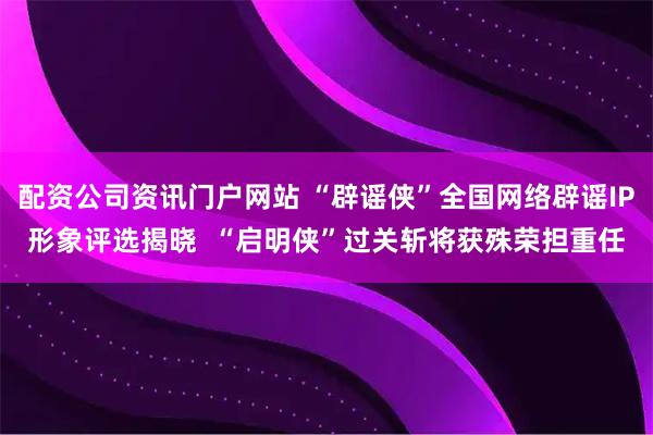 配资公司资讯门户网站 “辟谣侠”全国网络辟谣IP形象评选揭晓  “启明侠”过关斩将获殊荣担重任